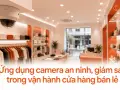 Ứng dụng camera an ninh, giám sát trong vận hành cửa hàng bán lẻ