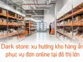 Dark store: xu hướng kho hàng ẩn phục vụ đơn online tại đô thị lớn
