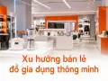 Xu hướng bán lẻ đồ gia dụng thông minh: trải nghiệm nhà thông minh tại cửa hàng